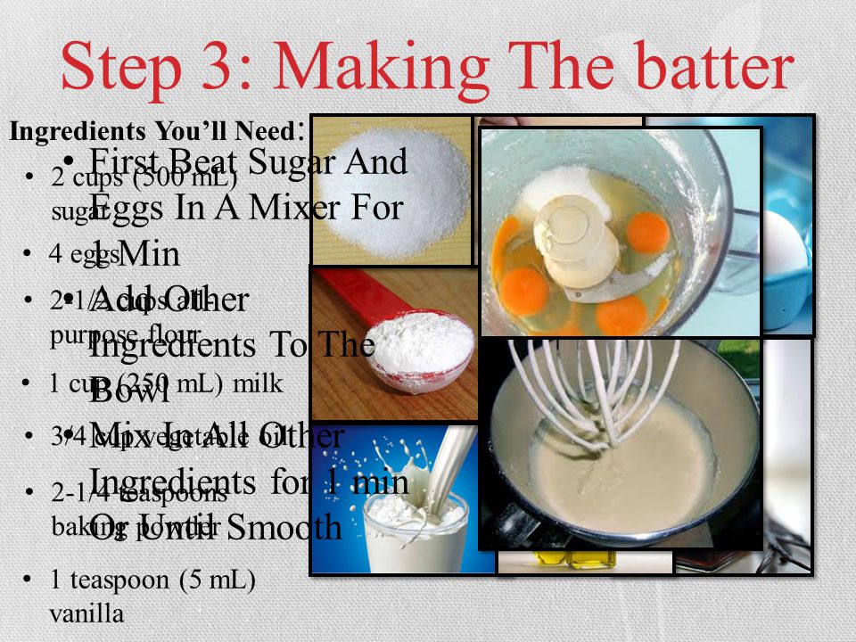 Step 3: Making The batter Ingredients You’ll Need : 2 cups (500 mL) sugar 4 eggs 2-1/2 cups all- purpose flour 1 cup (250 mL) milk 3/4 cup vegetable oil 2-1/4 teaspoons baking powder 1 teaspoon (5 mL) vanilla First Beat Sugar And Eggs In A Mixer For 1 Min Add Other Ingredients To The Bowl Mix In All Other Ingredients for 1 min Or Until Smooth