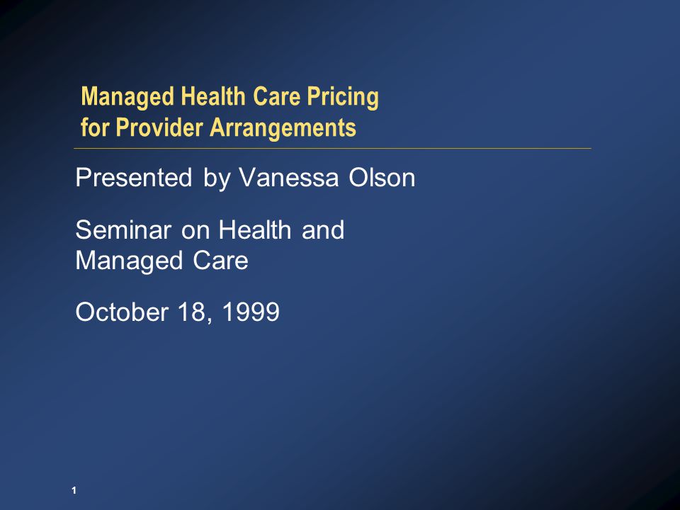 1 Managed Health Care Pricing for Provider Arrangements Presented by Vanessa Olson Seminar on Health and Managed Care October 18, 1999
