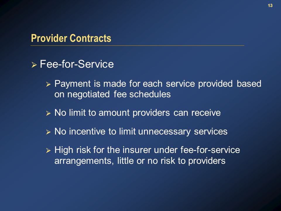 13 Provider Contracts  Fee-for-Service  Payment is made for each service provided based on negotiated fee schedules  No limit to amount providers can receive  No incentive to limit unnecessary services  High risk for the insurer under fee-for-service arrangements, little or no risk to providers