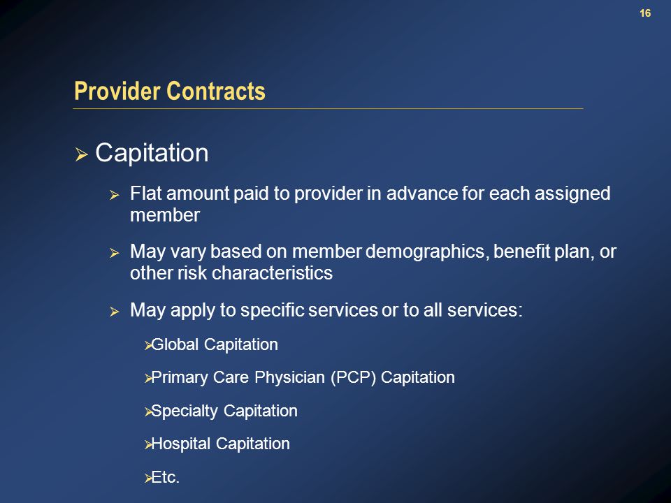 16 Provider Contracts  Capitation  Flat amount paid to provider in advance for each assigned member  May vary based on member demographics, benefit plan, or other risk characteristics  May apply to specific services or to all services:  Global Capitation  Primary Care Physician (PCP) Capitation  Specialty Capitation  Hospital Capitation  Etc.