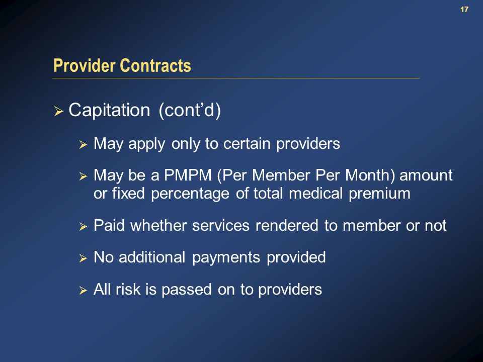 17 Provider Contracts  Capitation (cont’d)  May apply only to certain providers  May be a PMPM (Per Member Per Month) amount or fixed percentage of total medical premium  Paid whether services rendered to member or not  No additional payments provided  All risk is passed on to providers