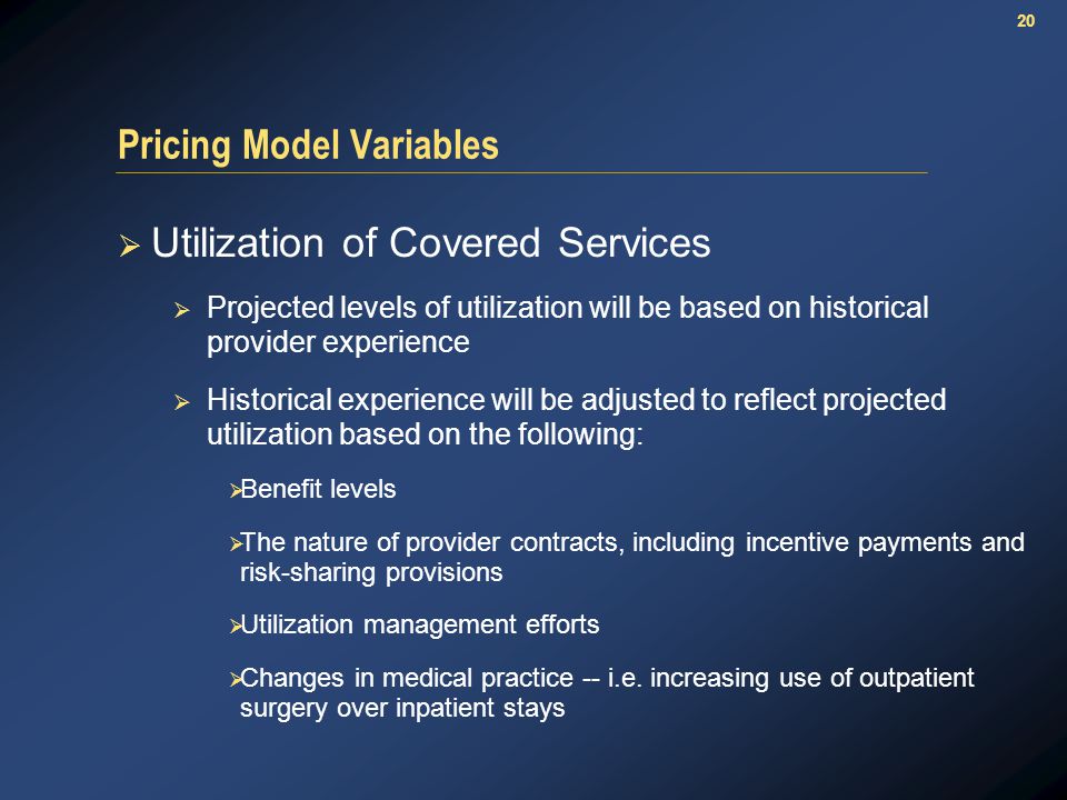 20 Pricing Model Variables  Utilization of Covered Services  Projected levels of utilization will be based on historical provider experience  Historical experience will be adjusted to reflect projected utilization based on the following:  Benefit levels  The nature of provider contracts, including incentive payments and risk-sharing provisions  Utilization management efforts  Changes in medical practice -- i.e.
