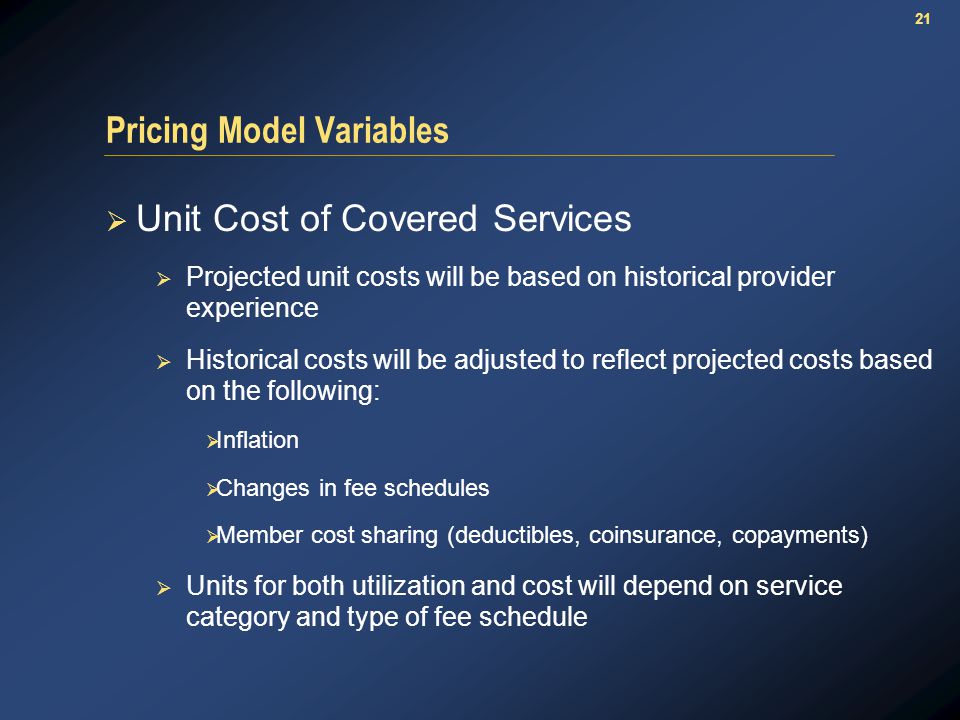 21 Pricing Model Variables  Unit Cost of Covered Services  Projected unit costs will be based on historical provider experience  Historical costs will be adjusted to reflect projected costs based on the following:  Inflation  Changes in fee schedules  Member cost sharing (deductibles, coinsurance, copayments)  Units for both utilization and cost will depend on service category and type of fee schedule