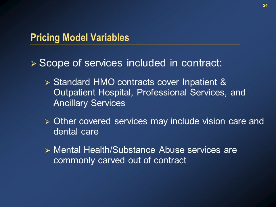 24 Pricing Model Variables  Scope of services included in contract:  Standard HMO contracts cover Inpatient & Outpatient Hospital, Professional Services, and Ancillary Services  Other covered services may include vision care and dental care  Mental Health/Substance Abuse services are commonly carved out of contract