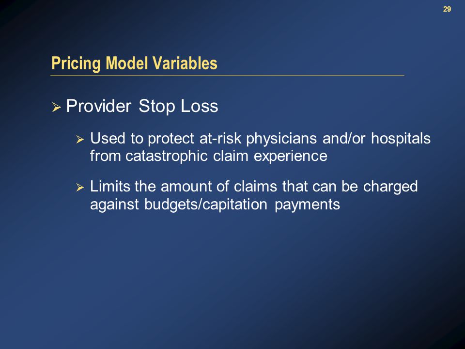29 Pricing Model Variables  Provider Stop Loss  Used to protect at-risk physicians and/or hospitals from catastrophic claim experience  Limits the amount of claims that can be charged against budgets/capitation payments