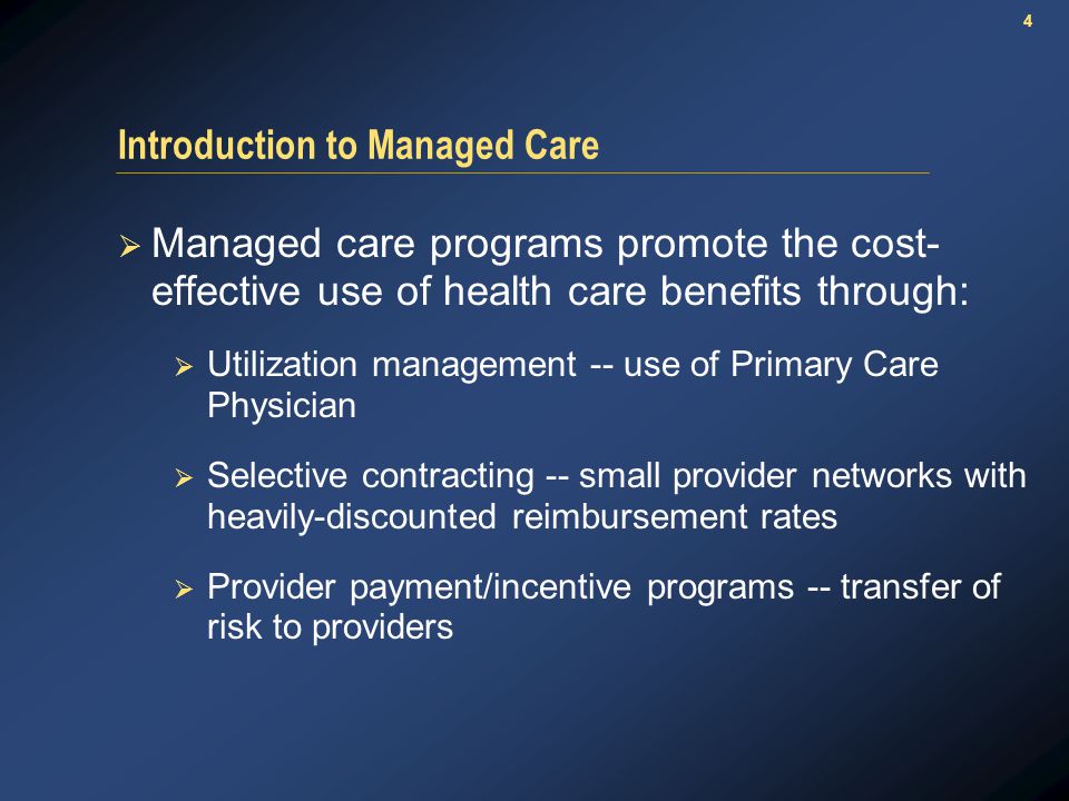4 Introduction to Managed Care  Managed care programs promote the cost- effective use of health care benefits through:  Utilization management -- use of Primary Care Physician  Selective contracting -- small provider networks with heavily-discounted reimbursement rates  Provider payment/incentive programs -- transfer of risk to providers