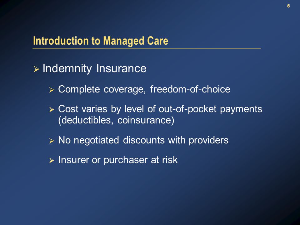 5 Introduction to Managed Care  Indemnity Insurance  Complete coverage, freedom-of-choice  Cost varies by level of out-of-pocket payments (deductibles, coinsurance)  No negotiated discounts with providers  Insurer or purchaser at risk