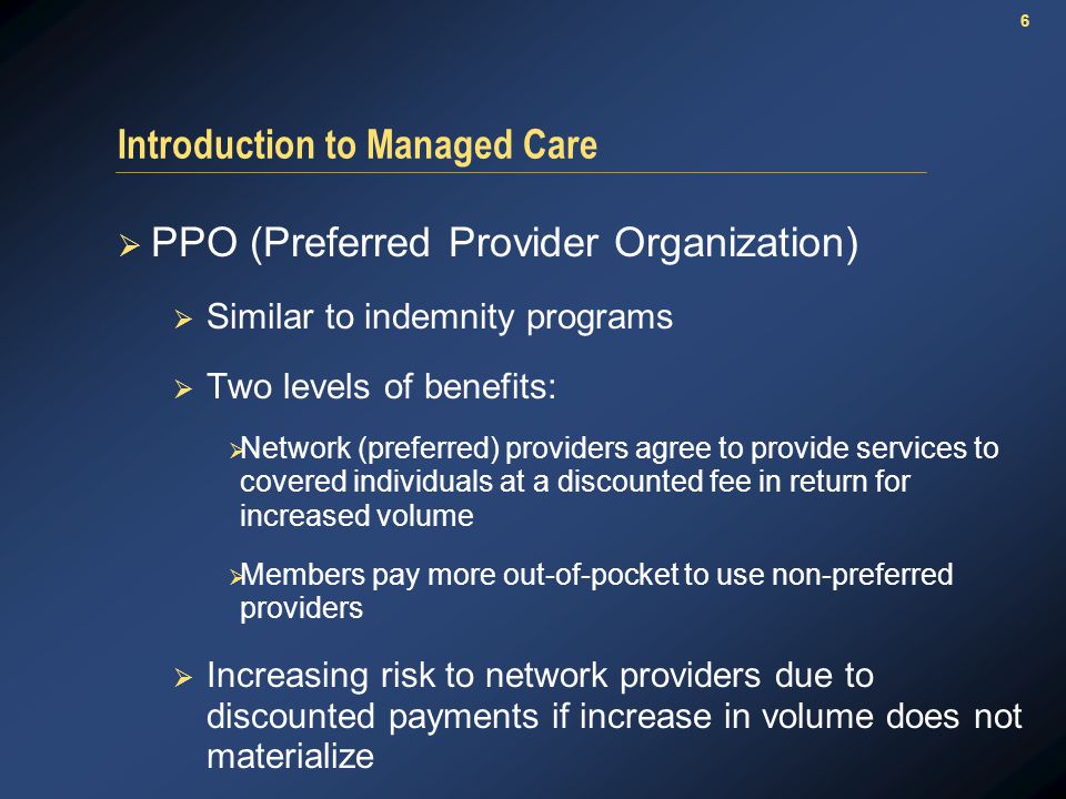 6 Introduction to Managed Care  PPO (Preferred Provider Organization)  Similar to indemnity programs  Two levels of benefits:  Network (preferred) providers agree to provide services to covered individuals at a discounted fee in return for increased volume  Members pay more out-of-pocket to use non-preferred providers  Increasing risk to network providers due to discounted payments if increase in volume does not materialize