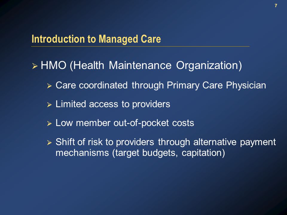 7 Introduction to Managed Care  HMO (Health Maintenance Organization)  Care coordinated through Primary Care Physician  Limited access to providers  Low member out-of-pocket costs  Shift of risk to providers through alternative payment mechanisms (target budgets, capitation)