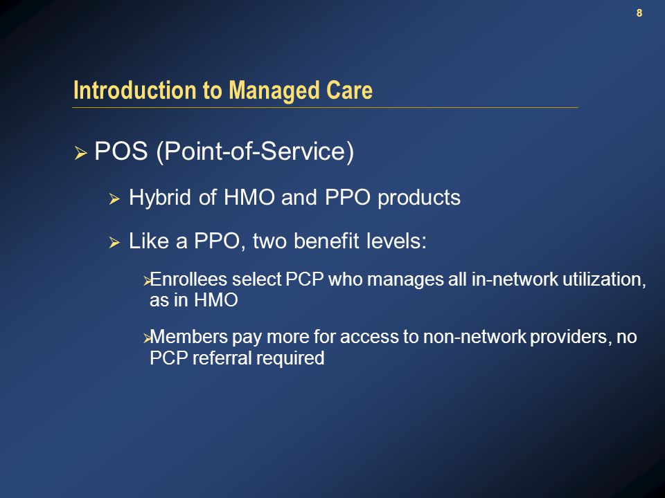 8 Introduction to Managed Care  POS (Point-of-Service)  Hybrid of HMO and PPO products  Like a PPO, two benefit levels:  Enrollees select PCP who manages all in-network utilization, as in HMO  Members pay more for access to non-network providers, no PCP referral required