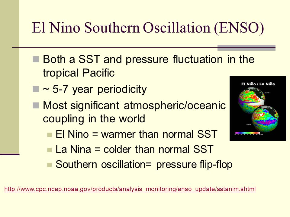 El Nino Southern Oscillation (ENSO) Both a SST and pressure fluctuation in the tropical Pacific ~ 5-7 year periodicity Most significant atmospheric/oceanic coupling in the world El Nino = warmer than normal SST La Nina = colder than normal SST Southern oscillation= pressure flip-flop