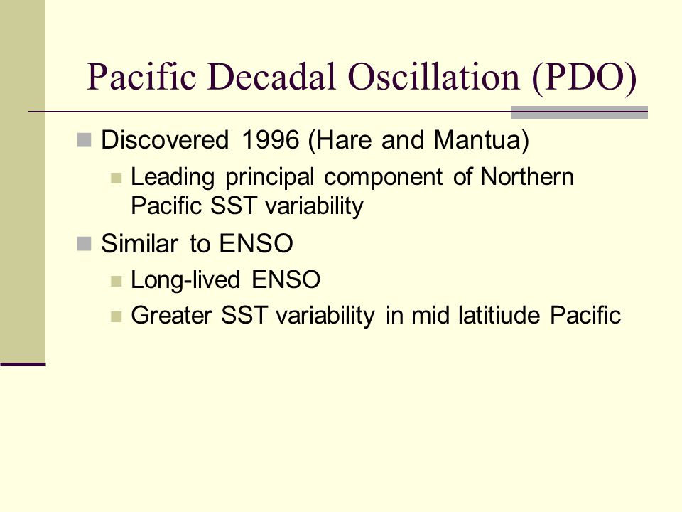 Discovered 1996 (Hare and Mantua) Leading principal component of Northern Pacific SST variability Similar to ENSO Long-lived ENSO Greater SST variability in mid latitiude Pacific Pacific Decadal Oscillation (PDO)