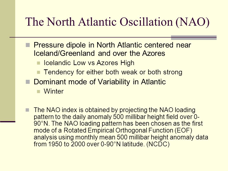 The North Atlantic Oscillation (NAO) Pressure dipole in North Atlantic centered near Iceland/Greenland and over the Azores Icelandic Low vs Azores High Tendency for either both weak or both strong Dominant mode of Variability in Atlantic Winter The NAO index is obtained by projecting the NAO loading pattern to the daily anomaly 500 millibar height field over 0- 90°N.