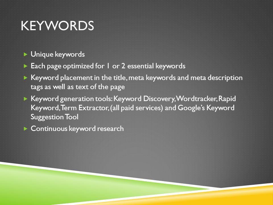 KEYWORDS  Unique keywords  Each page optimized for 1 or 2 essential keywords  Keyword placement in the title, meta keywords and meta description tags as well as text of the page  Keyword generation tools: Keyword Discovery, Wordtracker, Rapid Keyword, Term Extractor, (all paid services) and Google’s Keyword Suggestion Tool  Continuous keyword research