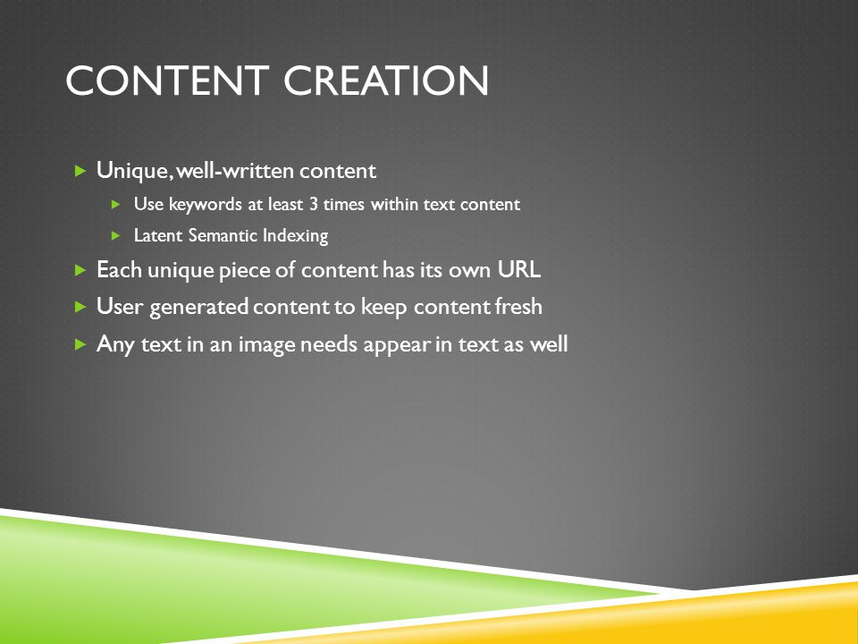 CONTENT CREATION  Unique, well-written content  Use keywords at least 3 times within text content  Latent Semantic Indexing  Each unique piece of content has its own URL  User generated content to keep content fresh  Any text in an image needs appear in text as well