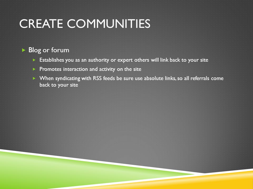 CREATE COMMUNITIES  Blog or forum  Establishes you as an authority or expert others will link back to your site  Promotes interaction and activity on the site  When syndicating with RSS feeds be sure use absolute links, so all referrals come back to your site