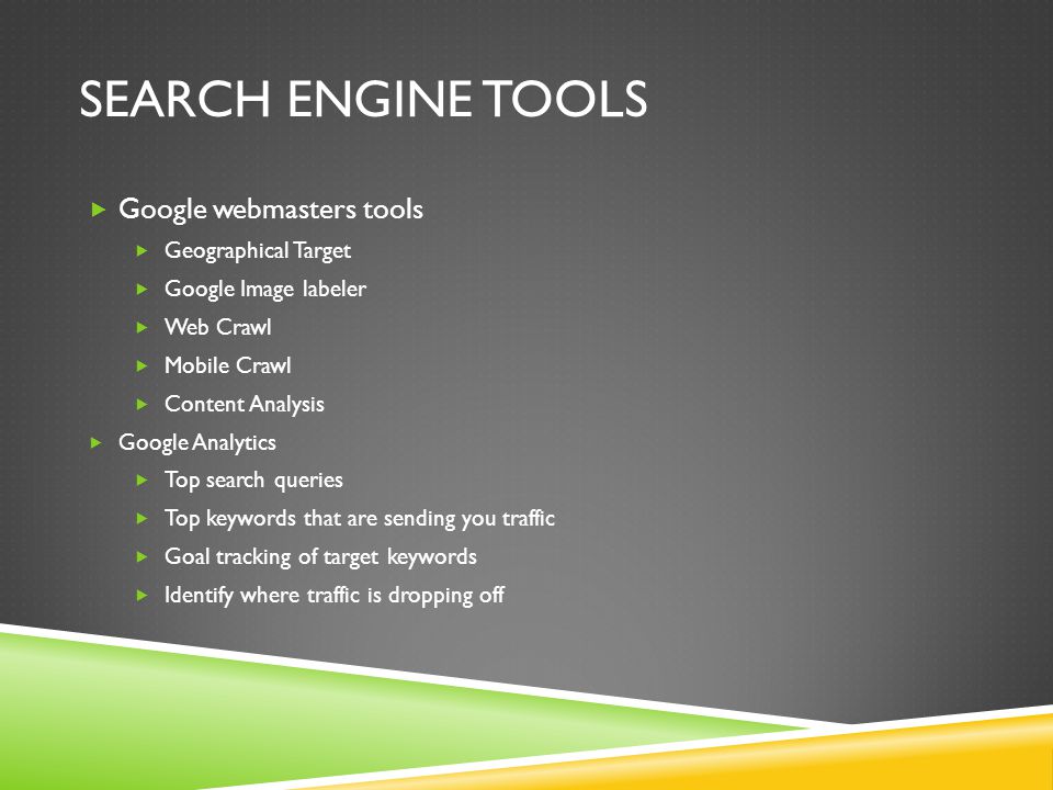 SEARCH ENGINE TOOLS  Google webmasters tools  Geographical Target  Google Image labeler  Web Crawl  Mobile Crawl  Content Analysis  Google Analytics  Top search queries  Top keywords that are sending you traffic  Goal tracking of target keywords  Identify where traffic is dropping off