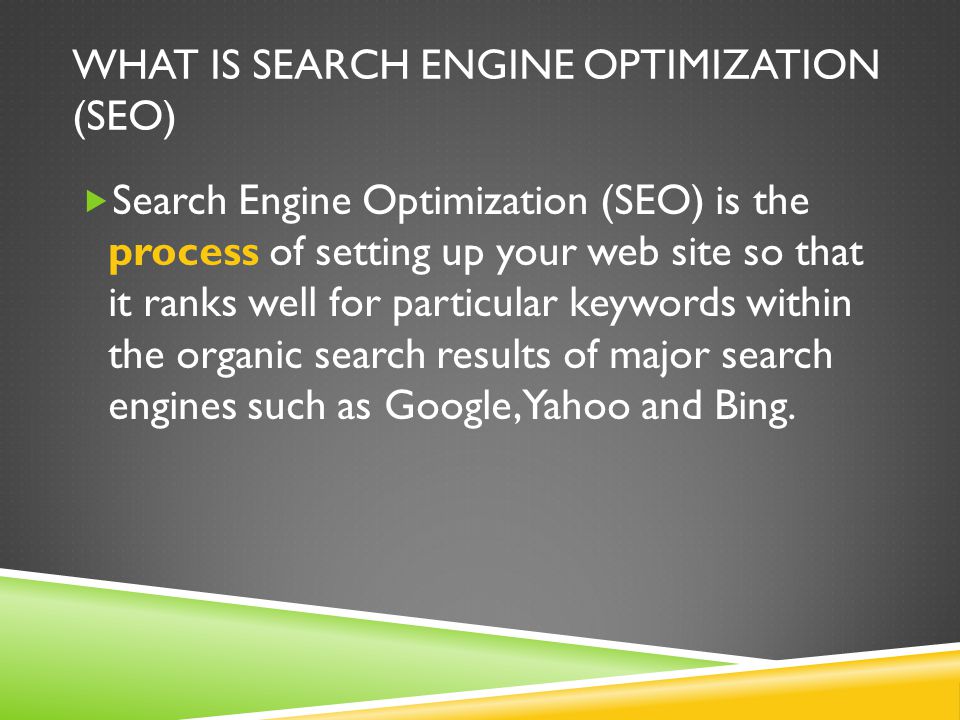 WHAT IS SEARCH ENGINE OPTIMIZATION (SEO)  Search Engine Optimization (SEO) is the process of setting up your web site so that it ranks well for particular keywords within the organic search results of major search engines such as Google, Yahoo and Bing.
