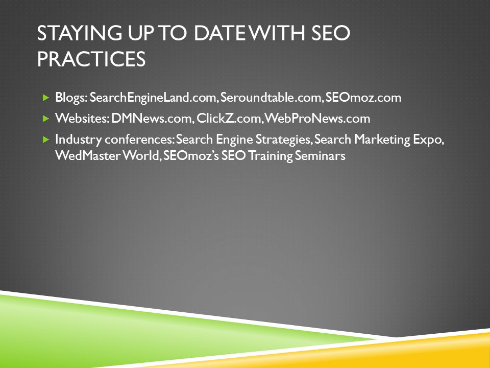 STAYING UP TO DATE WITH SEO PRACTICES  Blogs: SearchEngineLand.com, Seroundtable.com, SEOmoz.com  Websites: DMNews.com, ClickZ.com, WebProNews.com  Industry conferences: Search Engine Strategies, Search Marketing Expo, WedMaster World, SEOmoz’s SEO Training Seminars
