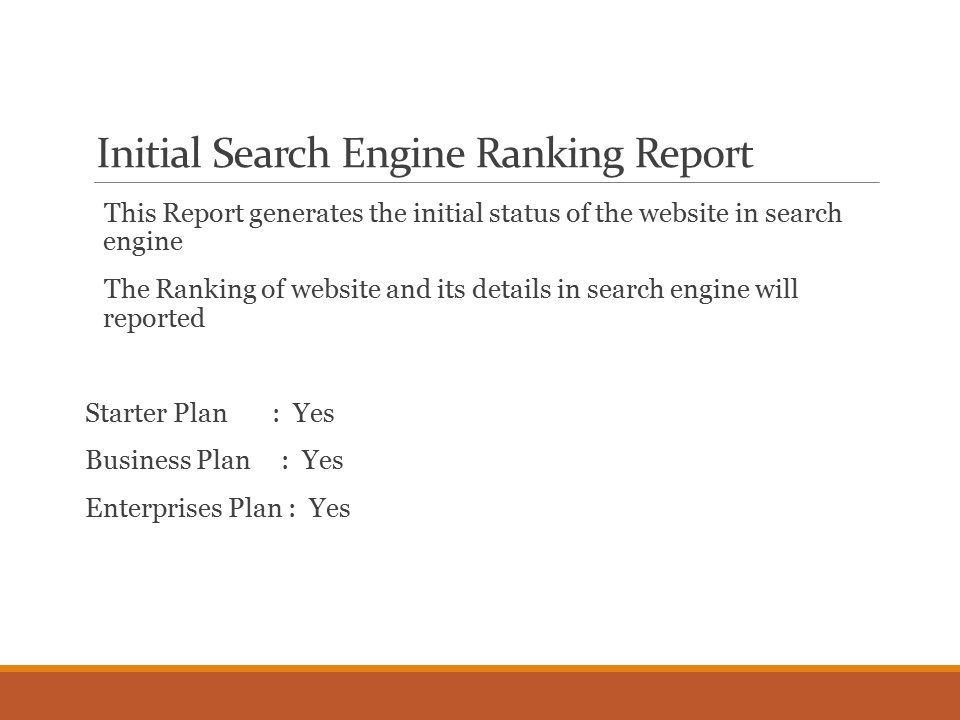 Initial Search Engine Ranking Report This Report generates the initial status of the website in search engine The Ranking of website and its details in search engine will reported Starter Plan : Yes Business Plan : Yes Enterprises Plan : Yes