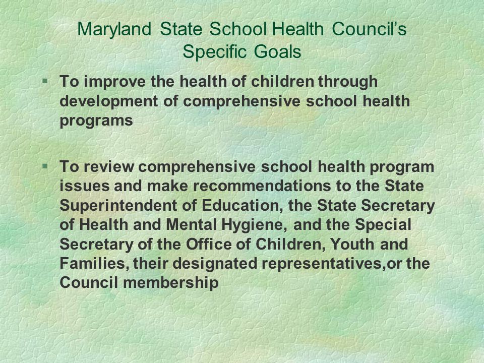 Maryland State School Health Council’s Specific Goals §To improve the health of children through development of comprehensive school health programs §To review comprehensive school health program issues and make recommendations to the State Superintendent of Education, the State Secretary of Health and Mental Hygiene, and the Special Secretary of the Office of Children, Youth and Families, their designated representatives,or the Council membership