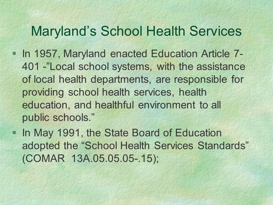 Maryland’s School Health Services §In 1957, Maryland enacted Education Article Local school systems, with the assistance of local health departments, are responsible for providing school health services, health education, and healthful environment to all public schools. §In May 1991, the State Board of Education adopted the School Health Services Standards (COMAR 13A );