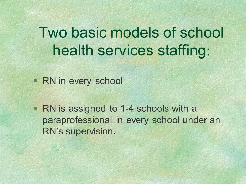 Two basic models of school health services staffing : §RN in every school §RN is assigned to 1-4 schools with a paraprofessional in every school under an RN’s supervision.