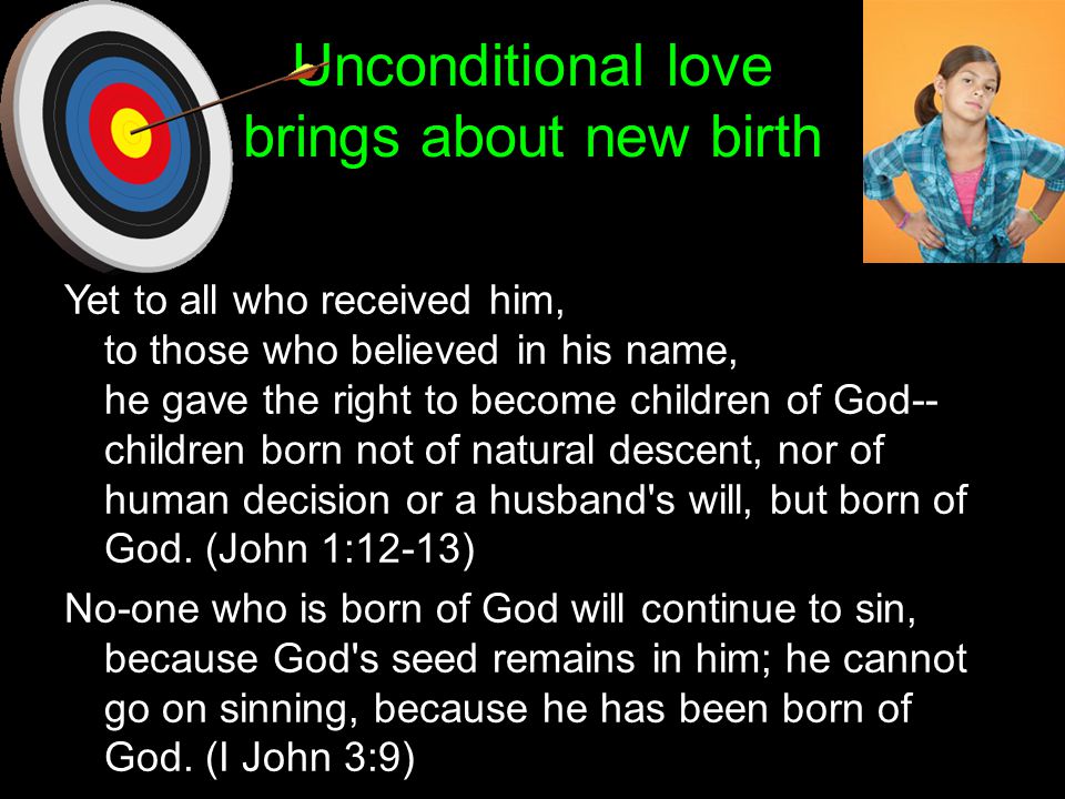 Unconditional love brings about new birth Yet to all who received him, to those who believed in his name, he gave the right to become children of God-- children born not of natural descent, nor of human decision or a husband s will, but born of God.