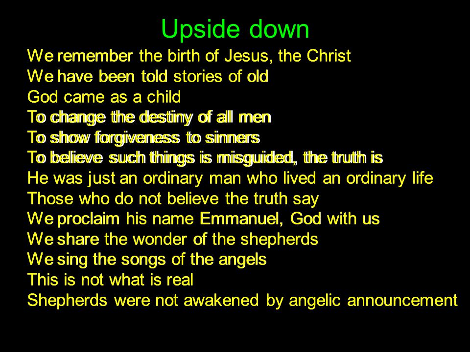 Upside down We remember the birth of Jesus, the Christ We have been told stories of old God came as a child To change the destiny of all men To show forgiveness to sinners To believe such things is misguided, the truth is He was just an ordinary man who lived an ordinary life Those who do not believe the truth say We proclaim his name Emmanuel, God with us We share the wonder of the shepherds We sing the songs of the angels This is not what is real Shepherds were not awakened by angelic announcement We remember the birth of Jesus, the Christ We have been told stories of old God came as a child To change the destiny of all men To show forgiveness to sinners To believe such things is misguided, the truth is He was just an ordinary man who lived an ordinary life Those who do not believe the truth say We proclaim his name Emmanuel, God with us We share the wonder of the shepherds We sing the songs of the angels This is not what is real Shepherds were not awakened by angelic announcement