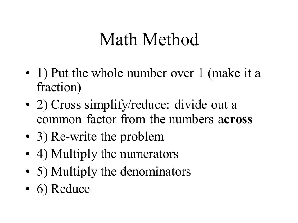 Math Method 1) Put the whole number over 1 (make it a fraction) 2) Cross simplify/reduce: divide out a common factor from the numbers across 3) Re-write the problem 4) Multiply the numerators 5) Multiply the denominators 6) Reduce