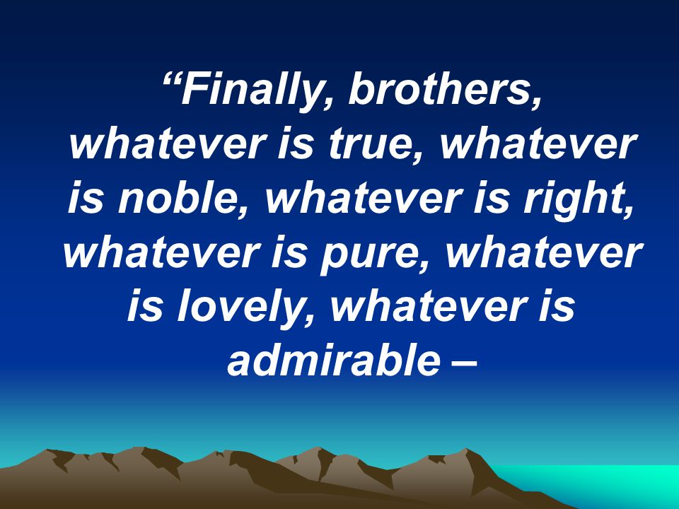 Finally, brothers, whatever is true, whatever is noble, whatever is right, whatever is pure, whatever is lovely, whatever is admirable –