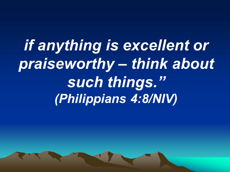 if anything is excellent or praiseworthy – think about such things. (Philippians 4:8/NIV)