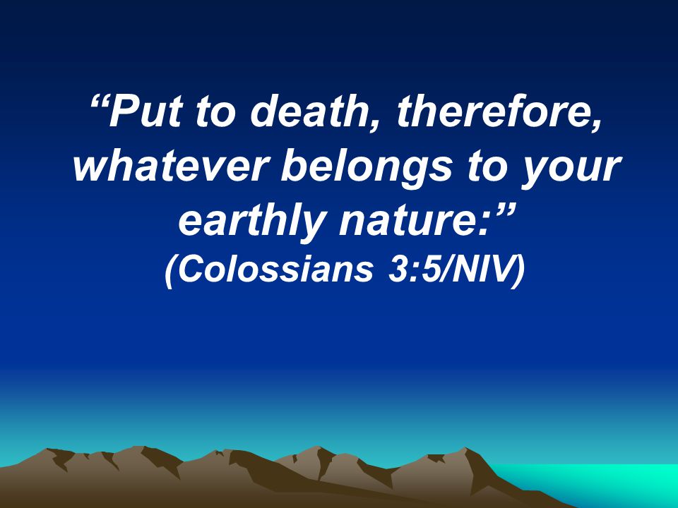 Put to death, therefore, whatever belongs to your earthly nature: (Colossians 3:5/NIV)