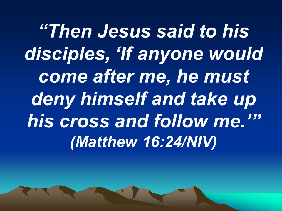 Then Jesus said to his disciples, ‘If anyone would come after me, he must deny himself and take up his cross and follow me.’ (Matthew 16:24/NIV)