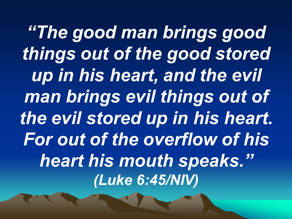 The good man brings good things out of the good stored up in his heart, and the evil man brings evil things out of the evil stored up in his heart.