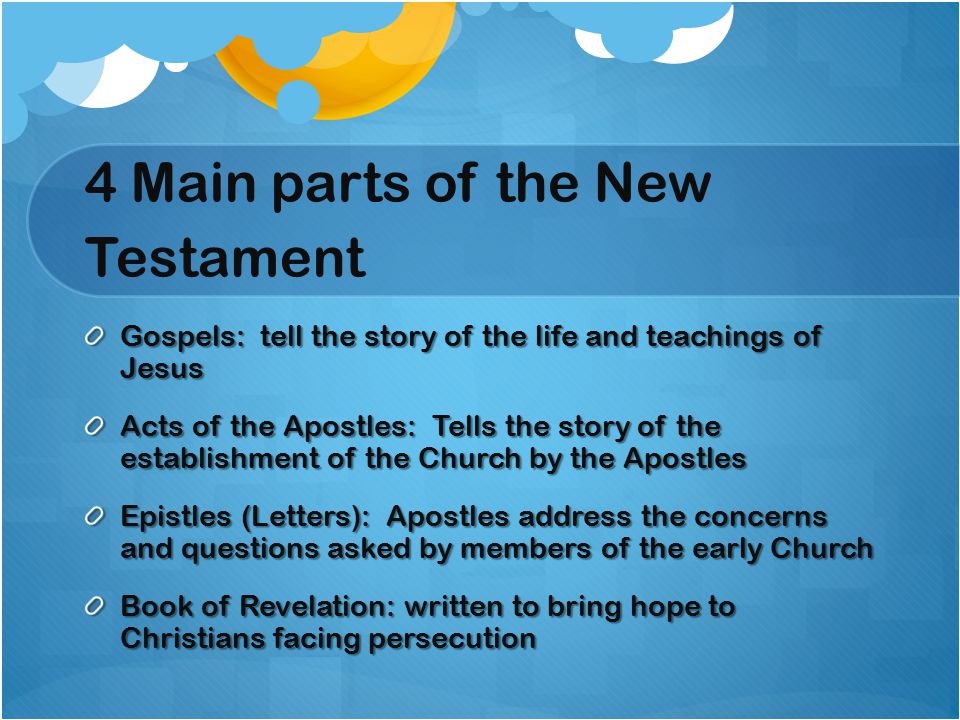 4 Main parts of the New Testament Gospels: tell the story of the life and teachings of Jesus Acts of the Apostles: Tells the story of the establishment of the Church by the Apostles Epistles (Letters): Apostles address the concerns and questions asked by members of the early Church Book of Revelation: written to bring hope to Christians facing persecution