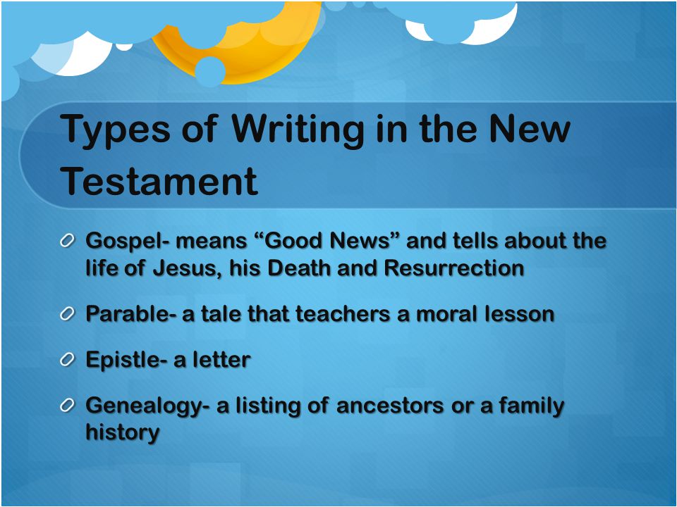 Types of Writing in the New Testament Gospel- means Good News and tells about the life of Jesus, his Death and Resurrection Parable- a tale that teachers a moral lesson Epistle- a letter Genealogy- a listing of ancestors or a family history