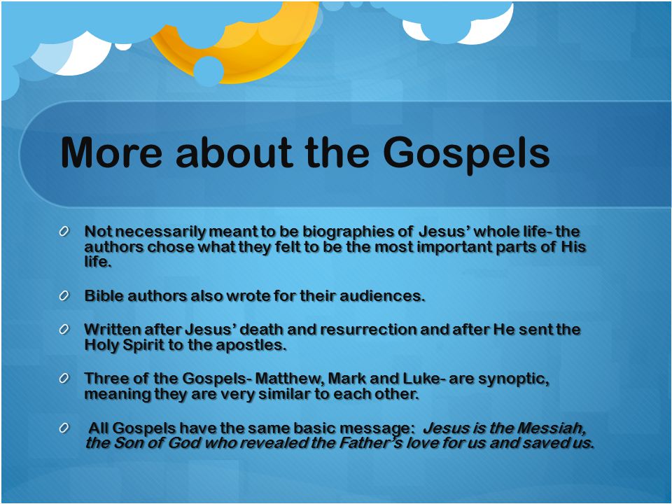More about the Gospels Not necessarily meant to be biographies of Jesus’ whole life- the authors chose what they felt to be the most important parts of His life.