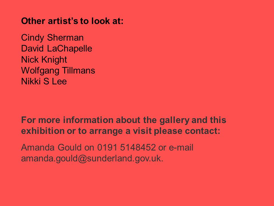 Other artist’s to look at: Cindy Sherman David LaChapelle Nick Knight Wolfgang Tillmans Nikki S Lee For more information about the gallery and this exhibition or to arrange a visit please contact: Amanda Gould on or