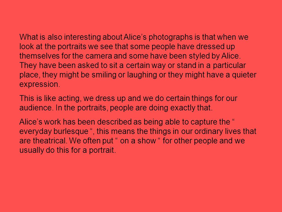 What is also interesting about Alice’s photographs is that when we look at the portraits we see that some people have dressed up themselves for the camera and some have been styled by Alice.