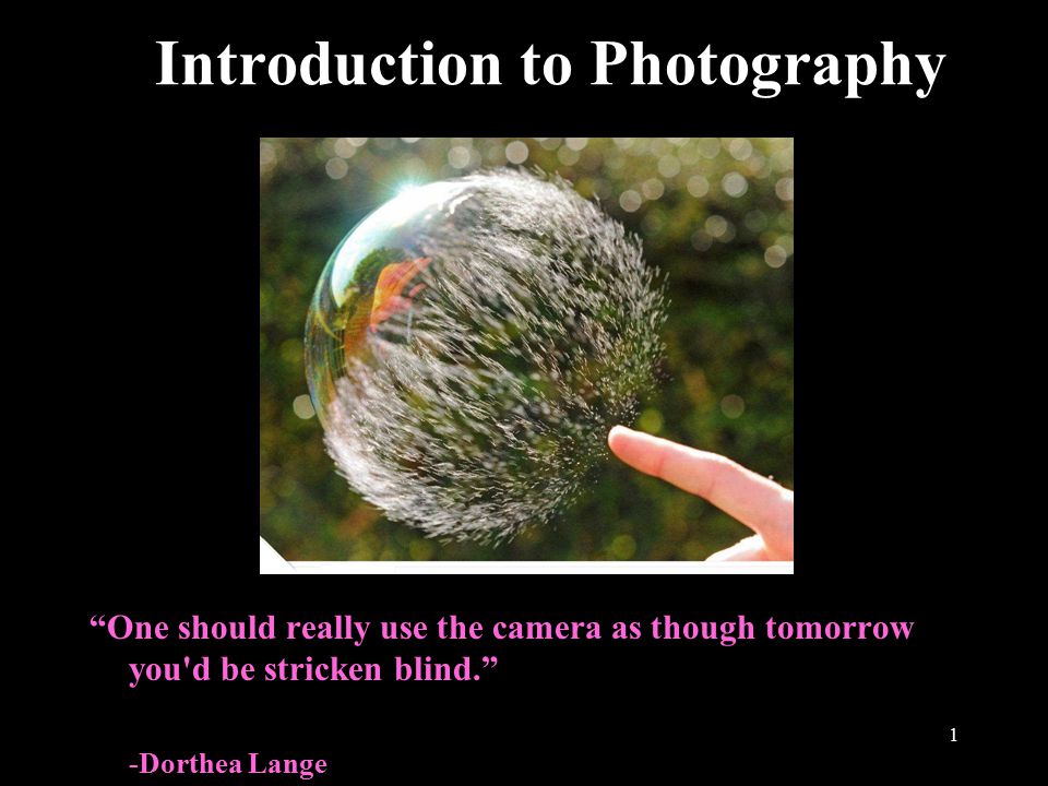 1 Introduction to Photography One should really use the camera as though tomorrow you d be stricken blind. -Dorthea Lange
