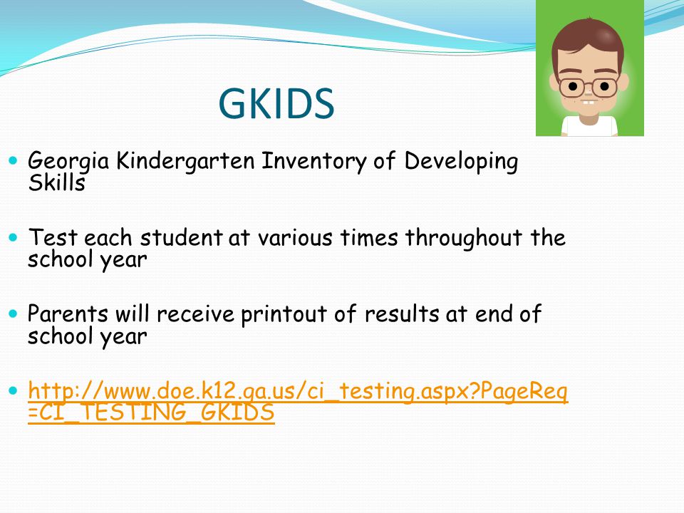 GKIDS Georgia Kindergarten Inventory of Developing Skills Test each student at various times throughout the school year Parents will receive printout of results at end of school year   PageReq =CI_TESTING_GKIDS   PageReq =CI_TESTING_GKIDS