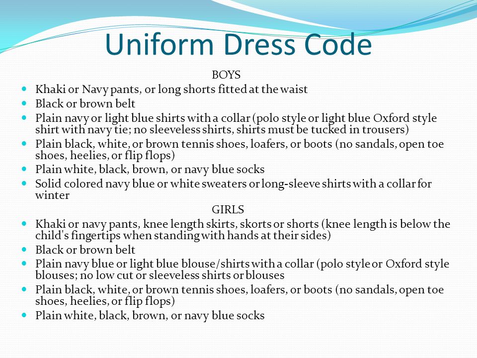 Uniform Dress Code BOYS Khaki or Navy pants, or long shorts fitted at the waist Black or brown belt Plain navy or light blue shirts with a collar (polo style or light blue Oxford style shirt with navy tie; no sleeveless shirts, shirts must be tucked in trousers) Plain black, white, or brown tennis shoes, loafers, or boots (no sandals, open toe shoes, heelies, or flip flops) Plain white, black, brown, or navy blue socks Solid colored navy blue or white sweaters or long-sleeve shirts with a collar for winter GIRLS Khaki or navy pants, knee length skirts, skorts or shorts (knee length is below the child s fingertips when standing with hands at their sides) Black or brown belt Plain navy blue or light blue blouse/shirts with a collar (polo style or Oxford style blouses; no low cut or sleeveless shirts or blouses Plain black, white, or brown tennis shoes, loafers, or boots (no sandals, open toe shoes, heelies, or flip flops) Plain white, black, brown, or navy blue socks