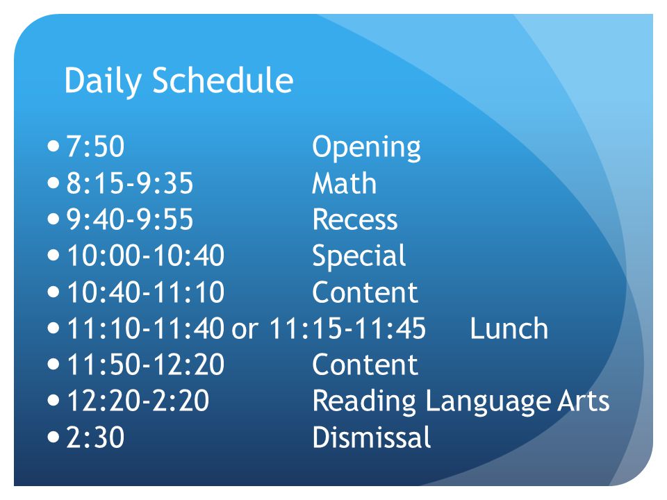 Daily Schedule 7:50Opening 8:15-9:35Math 9:40-9:55Recess 10:00-10:40Special 10:40-11:10Content 11:10-11:40 or 11:15-11:45 Lunch 11:50-12:20Content 12:20-2:20Reading Language Arts 2:30Dismissal