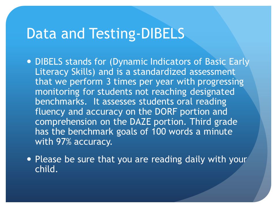 Data and Testing-DIBELS DIBELS stands for (Dynamic Indicators of Basic Early Literacy Skills) and is a standardized assessment that we perform 3 times per year with progressing monitoring for students not reaching designated benchmarks.