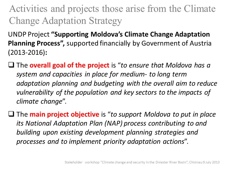 Activities and projects those arise from the Climate Change Adaptation Strategy UNDP Project Supporting Moldova’s Climate Change Adaptation Planning Process , supported financially by Government of Austria ( ):  The overall goal of the project is to ensure that Moldova has a system and capacities in place for medium- to long term adaptation planning and budgeting with the overall aim to reduce vulnerability of the population and key sectors to the impacts of climate change .
