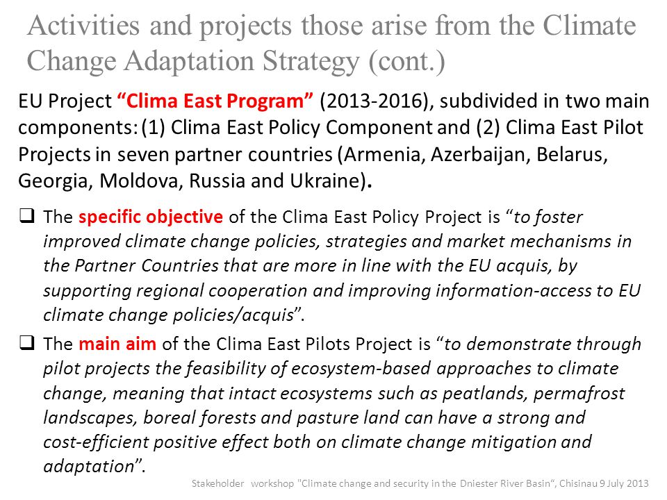 Activities and projects those arise from the Climate Change Adaptation Strategy (cont.) EU Project Clima East Program ( ), subdivided in two main components: (1) Clima East Policy Component and (2) Clima East Pilot Projects in seven partner countries (Armenia, Azerbaijan, Belarus, Georgia, Moldova, Russia and Ukraine).