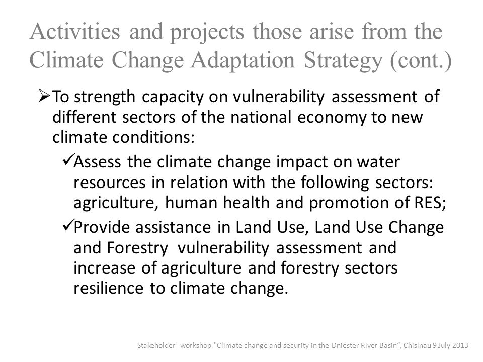 Activities and projects those arise from the Climate Change Adaptation Strategy (cont.)  To strength capacity on vulnerability assessment of different sectors of the national economy to new climate conditions: Assess the climate change impact on water resources in relation with the following sectors: agriculture, human health and promotion of RES; Provide assistance in Land Use, Land Use Change and Forestry vulnerability assessment and increase of agriculture and forestry sectors resilience to climate change.