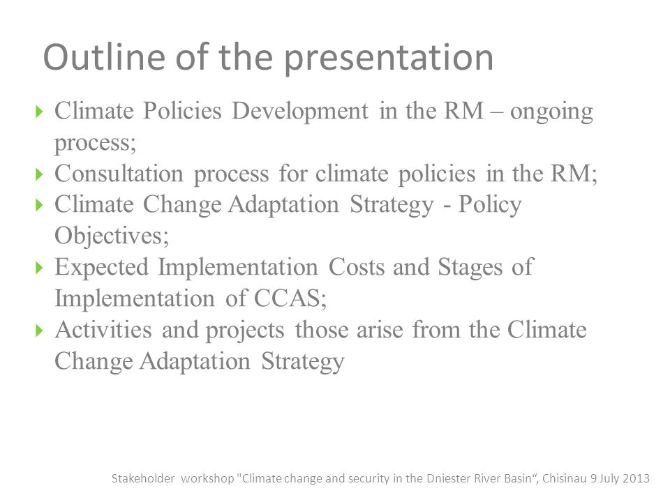 Outline of the presentation  Climate Policies Development in the RM – ongoing process;  Consultation process for climate policies in the RM;  Climate Change Adaptation Strategy - Policy Objectives;  Expected Implementation Costs and Stages of Implementation of CCAS;  Activities and projects those arise from the Climate Change Adaptation Strategy Stakeholder workshop Climate change and security in the Dniester River Basin , Chisinau 9 July 2013