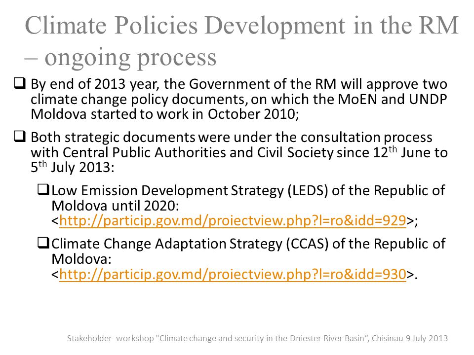 Climate Policies Development in the RM – ongoing process  By end of 2013 year, the Government of the RM will approve two climate change policy documents, on which the MoEN and UNDP Moldova started to work in October 2010;  Both strategic documents were under the consultation process with Central Public Authorities and Civil Society since 12 th June to 5 th July 2013:  Low Emission Development Strategy (LEDS) of the Republic of Moldova until 2020: ;  l=ro&idd=929  Climate Change Adaptation Strategy (CCAS) of the Republic of Moldova:.  l=ro&idd=930 Stakeholder workshop Climate change and security in the Dniester River Basin , Chisinau 9 July 2013